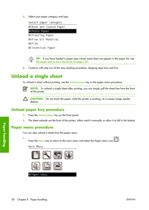 Page 485.Select your paper category and type.
TIP:If you have loaded a paper type whose name does not appear in the paper list, see
The paper type is not in the driver on page 149.
6.Continue with step two of the easy loading procedure, skipping steps four and five.
Unload a single sheet
To unload a sheet without printing, use the Unload paper key or the paper menu procedure.
NOTE:To unload a single sheet after printing, you can simply pull the sheet free from the front
of the printer.
CAUTION:Do not touch the...