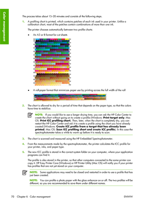 Page 80The process takes about 15–20 minutes and consists of the following steps.
1.A profiling chart is printed, which contains patches of each ink used in your printer. Unlike a
calibration chart, most of the patches contain combinations of more than one ink.
The printer chooses automatically between two profile charts:
●An A3 or B format for cut sheets
●A roll-paper format that minimizes paper use by printing across the full width of the roll
2.The chart is allowed to dry for a period of time that depends on...