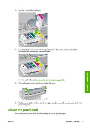 Page 1313.Insert the ink cartridge into its slot.
4.Push the cartridge into the slot until it snaps into position. You should hear a beep and see
confirmation that the cartridge has been inserted.
If you have difficulty, see Cannot insert an ink cartridge on page 178.
5.When all cartridges have been inserted, close the cover.
6.The front-panel display confirms that all cartridges have been correctly inserted, press the OK key
on the front panel.
About the printheads
The printheads are connected to the ink...