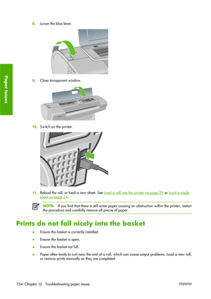 Page 1648.Lower the blue lever.
9.Close transparent window.
10.Switch on the printer.
11.Reload the roll, or load a new sheet. See Load a roll into the printer on page 29 or Load a single
sheet on page 34.
NOTE:If you find that there is still some paper causing an obstruction within the printer, restart
the procedure and carefully remove all pieces of paper.
Prints do not fall nicely into the basket
●Ensure the basket is correctly installed.
●Ensure the basket is open.
●Ensure the basket not full.
●Paper often...