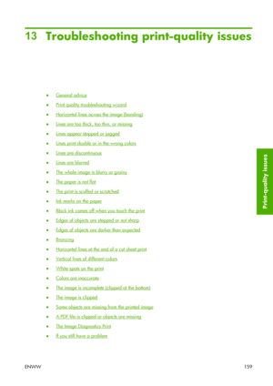 Page 16913
Troubleshooting print-quality issues
●General advice
●
Print quality troubleshooting wizard
●
Horizontal lines across the image (banding)
●
Lines are too thick, too thin, or missing
●
Lines appear stepped or jagged
●
Lines print double or in the wrong colors
●
Lines are discontinuous
●
Lines are blurred
●
The whole image is blurry or grainy
●
The paper is not flat
●
The print is scuffed or scratched
●
Ink marks on the paper
●
Black ink comes off when you touch the print
●
Edges of objects are stepped...