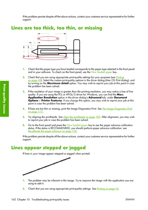 Page 172If the problem persists despite all the above actions, contact your customer service representative for further
support.
Lines are too thick, too thin, or missing
1.Check that the paper type you have loaded corresponds to the paper type selected in the front panel
and in your software. To check on the front panel, use the View loaded paper key.
2.Check that you are using appropriate print-quality settings for your purposes (see 
Printing
on page 45). Select the custom print-quality options in the driver...