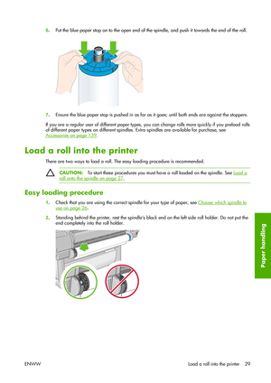 Page 396.Put the blue paper stop on to the open end of the spindle, and push it towards the end of the roll.
7.Ensure the blue paper stop is pushed in as far as it goes; until both ends are against the stoppers.
If you are a regular user of different paper types, you can change rolls more quickly if you preload rolls
of different paper types on different spindles. Extra spindles are available for purchase, see
Accessories on page 139.
Load a roll into the printer
There are two ways to load a roll. The easy...