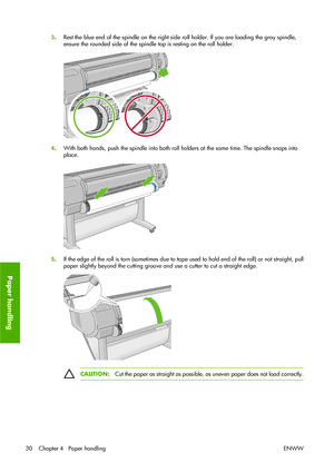 Page 403.Rest the blue end of the spindle on the right side roll holder. If you are loading the gray spindle,
ensure the rounded side of the spindle top is resting on the roll holder.
4.With both hands, push the spindle into both roll holders at the same time. The spindle snaps into
place.
5.If the edge of the roll is torn (sometimes due to tape used to hold end of the roll) or not straight, pull
paper slightly beyond the cutting groove and use a cutter to cut a straight edge.
CAUTION:Cut the paper as straight...