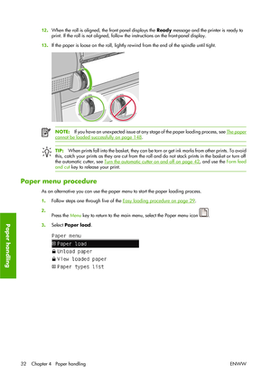 Page 4212.When the roll is aligned, the front panel displays the Ready message and the printer is ready to
print. If the roll is not aligned, follow the instructions on the front-panel display.
13.If the paper is loose on the roll, lightly rewind from the end of the spindle until tight.
NOTE:If you have an unexpected issue at any stage of the paper loading process, see The paper
cannot be loaded successfully on page 148.
TIP:When prints fall into the basket, they can be torn or get ink marks from other prints....