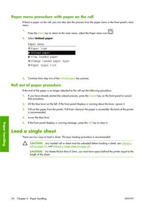 Page 44Paper menu procedure with paper on the roll
If there is paper on the roll, you can also start the process from the paper menu in the front panels main
menu.
1.
Press the Menu key to return to the main menu, select the Paper menu icon 
.
2.Select Unload paper.
3.Continue from step two of the Unload paper key process.
Roll out of paper procedure
If the end of the paper is no longer attached to the roll use the following procedure.
1.If you have already started the unload process, press the Cancel key on...