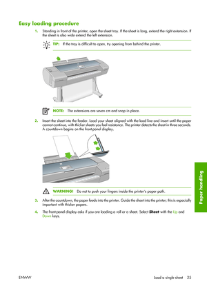 Page 45Easy loading procedure
1.Standing in front of the printer, open the sheet tray. If the sheet is long, extend the right extension. If
the sheet is also wide extend the left extension.
TIP:If the tray is difficult to open, try opening from behind the printer.
NOTE:The extensions are seven cm and snap in place.
2.Insert the sheet into the feeder. Load your sheet aligned with the load line and insert until the paper
cannot continue, with thicker sheets you feel resistance. The printer detects the sheet in...