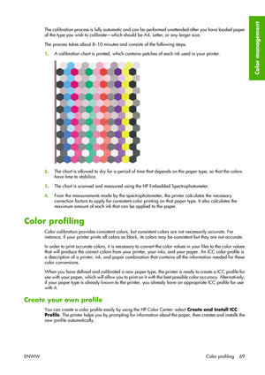 Page 79The calibration process is fully automatic and can be performed unattended after you have loaded paper
of the type you wish to calibrate—which should be A4, Letter, or any larger size.
The process takes about 8–10 minutes and consists of the following steps.
1.A calibration chart is printed, which contains patches of each ink used in your printer.
2.The chart is allowed to dry for a period of time that depends on the paper type, so that the colors
have time to stabilize.
3.The chart is scanned and...