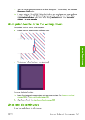 Page 1733.Select the custom print-quality options in the driver dialog (Mac OS Print dialog), and turn on the
Maximum detail option.
4.If you are using the PCL or HP-GL/2 driver for Windows, you can change your image rendering
resolution to 300 dpi or 600 dpi depending on your printing needs. You can find the Max.
Application Resolution option in the driver dialogs Advanced tab, under Document
Options > Printer Features.
Lines print double or in the wrong colors
This problem can have various visible symptoms:...