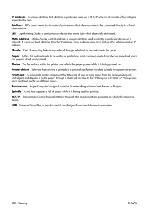 Page 218IP addressA unique identifier that identifies a particular node on a TCP/IP network. It consists of four integers
separated by dots.
JetdirectHPs brand name for its series of print servers that allow a printer to be connected directly to a local
area network.
LEDLight-Emitting Diode: a semiconductor device that emits light when electrically stimulated.
MAC addressMedia Access Control address: a unique identifier used to identify a particular device on a
network. It is a lower-level identifier than the IP...