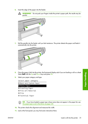 Page 416.Insert the edge of the paper into the feeder.
WARNING!Do not push your fingers inside the printers paper path, the results may be
painful.
7.Roll the spindle into the feeder until you feel resistance. The printer detects the paper and feeds it
automatically into the printer.
8.Once the paper is fed into the printer, the front-panel display asks if you are loading a roll or a sheet.
Select Roll with the Up and Down keys and press OK.
9.Select your paper category and type.
TIP:If you have loaded a paper...