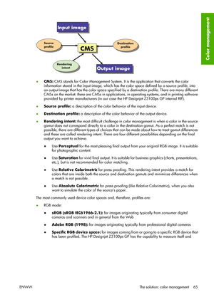 Page 75●CMS: CMS stands for Color Management System. It is the application that converts the color
information stored in the input image, which has the color space defined by a source profile, into
an output image that has the color space specified by a destination profile. There are many different
CMSs on the market: there are CMSs in applications, in operating systems, and in printing software
provided by printer manufacturers (in our case the HP Designjet Z3100ps GP internal RIP).
●Source profile: a...