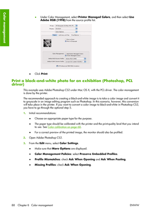 Page 98●Under Color Management, select Printer Managed Colors, and then select Use
Adobe RGB (1998) from the source profile list.
●Click Print.
Print a black-and-white photo for an exhibition (Photoshop, PCL
driver)
This example uses Adobe Photoshop CS2 under Mac OS X, with the PCL driver. The color management
is done by the printer.
The recommended approach to creating a black-and-white image is to take a color image and convert it
to grayscale in an image editing program such as Photoshop. In this scenario,...