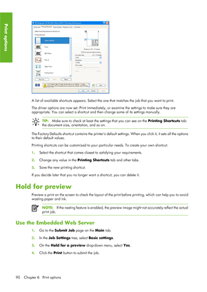 Page 102A list of available shortcuts appears. Select the one that matches the job that you want to print.
The driver options are now set. Print immediately,  or examine the settings to make sure they are
appropriate. You can select a shortcut and th en change some of its settings manually.
TIP:Make sure to check at least the  settings that you can see on the  Printing Shortcuts tab:
the document size, orientation, and so on.
The Factory Defaults shortcut contains the printers defa ult settings. When you click...