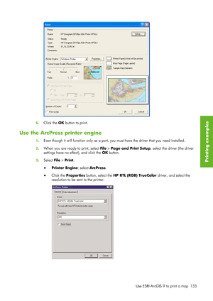 Page 1456. Click the  OK button to print.
Use the ArcPress printer engine
1. Even though it will function only as a port, yo
u must have the driver that you need installed.
2 . When you are ready to print, select File  > Page and Print Setup, select the driver (the driver
settings have no effect), and click the  OK button.
3 . Select File  > Print.
● Printer Engine : select ArcPress.
● Click the  Properties  button, select the  HP RTL (RGB) TrueColor  driver, and select the
resolution to be sent to the printer....