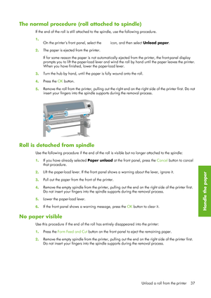 Page 49The normal procedure (roll attached to spindle)
If the end of the roll is still attached to the spindle,  use the following procedure.
1 .
On the printers front panel, select the 
 icon, and then select  Unload paper.
2 . The paper is ejected from the printer.
If for some reason the paper is 
not automatically ejected from the printer, the front-panel display
prompts you to lift the paper-load lever and wind th e roll by hand until the paper leaves the printer.
When you have finished, lo wer the...