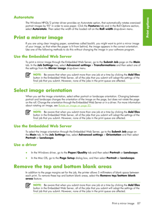 Page 99Autorotate
The Windows HP-GL/2 printer driver provides an Autorotate option, that automatically rotates oversized
portrait images by 90° in order to save paper. Click the  Features tab and in the Roll Options section,
select  Autorotate . Then select the width of the loaded roll on the  Roll width drop-down menu.
Print a mirror image
If you are using clear imaging paper, sometimes called  backlit, you might want to print a mirror image
of your image, so that when the paper is lit from  behind, the image...