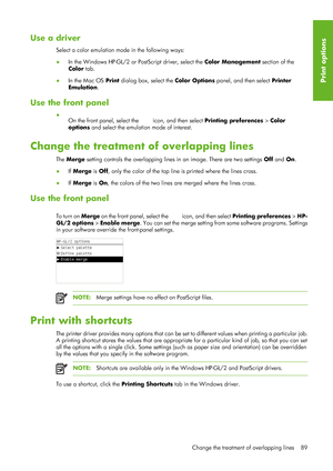 Page 101Use a driver
Select a color emulation mode in the following ways:
●In the Windows HP-GL/2 or Po stScript driver, select the Color Management section of the
Color  tab.
● In the Mac OS  Print dialog box, select the Color Options  panel, and then select Printer
Emulation .
Use the front panel
●
On the front panel, select the 
 icon, and then select Printing preferences  > Color
options  and select the emulation mode of interest.
Change the treatment of overlapping lines
The Merge  setting controls the...