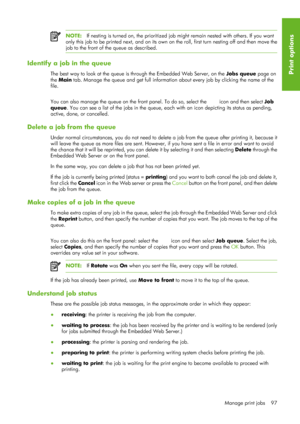 Page 109NOTE:If nesting is turned on, the prioritized job might remain nested with others. If you want
only this job to be printed next, and on its own on  the roll, first turn nesting off and then move the
job to the front of the queue as described.
Identify a job in the queue
The best way to look at the queue is through the Embedded Web Server, on the  Jobs queue page on
the  Main  tab. Manage the queue and get full information  about every job by clicking the name of the
file.
You can also manage the queue on...