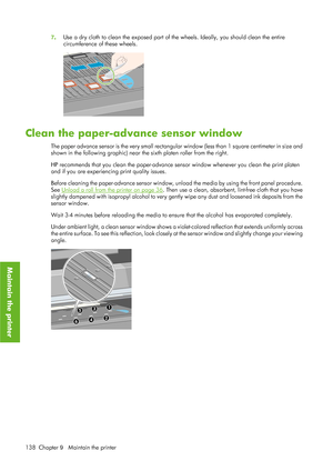 Page 1507. Use a dry cloth to clean the exposed part of the wheels. Ideally, you should clean the entire
circumference of these wheels.
Clean the paper-advance sensor window
The paper advance sensor is the very small rectangular window (less than 1 square centimeter in size and
shown in the following graphic) near the sixth platen roller from the right.
HP recommends that you clean the paper-advance se
nsor window whenever you clean the print platen
and if you are experiencing print quality issues.
Before...