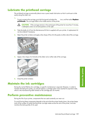 Page 151Lubricate the printhead carriage
The printhead carriage occasionally (about once a year) needs lubrication so that it continues to slide
easily along the slider rod.
1 .
To gain access to the carriage, go to the front panel and select the 
 icon, and then select  Replace
printheads . The carriage slides to the  middle section of the printer.
CAUTION:If the carriage remains in the central part  of the printer for more than 7 minutes,
it attempts to return to its home position on the right.
2 . Take the...