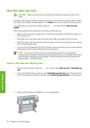 Page 50Use the take-up reel
CAUTION:Make sure the printer is turned off when  installing the take-up reel motor on the
printer.
The take-up reel must be enabled and operated from  the front panel. When the take-up reel is enabled,
the “Take-up reel enabled” message appears on the  Paper tab on the front panel.  If the take-up reel is
not enabled and you would like  to enable it, select the 
 icon and then select Take-up reel >
Enable .
Follow these guidelines when taping ro lls to the take-up reel spindle...