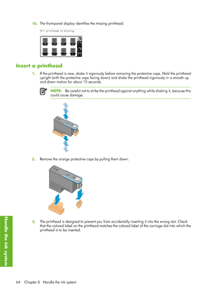 Page 7610.The front-panel display identi
fies the missing printhead.
Insert a printhead
1. If the printhead is new, shake it vigorously before
 removing the protective caps. Hold the printhead
upright (with the protective caps  facing down) and shake the printhead vigorously in a smooth up
and down motion for about 15 seconds.
NOTE: Be careful not to strike the printhead ag ainst anything while shaking it, because this
could cause damage.
2 . Remove the orange protective 
caps by pulling them down.
3. The...