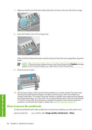 Page 787. Make sure that the end of the blue
 handle catches the wire loop on the near side of the carriage.
8. Lower the handle to rest on the carriage cover.
When all of the printheads have been inserted correctly and the printer has accepted them, the printer
beeps.
NOTE:
If the printer does not beep when you insert the printhead and the  Replace message
appears on the front-panel display, you might need to reinsert the printhead.
9 . Close the printer window.
10. The front-panel display confirms that all of...