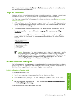 Page 83If the front panel continues to show the Reseat or Replace  message, replace the printhead or contact
your HP customer service representative.
Align the printheads
The printer performs printhead alignment whenever pr intheads are replaced. If no paper is loaded when
a printhead is replaced, the printer will perf orm the alignment the next time you load paper.
Also align the printheads if the Printhead st atus plot indicates an alignment error. See 
Use the Printhead
status plot on page 71.
1 . Make sure...