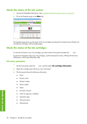 Page 88Check the status of the ink system
1. Access the Embedded Web Server. See Embedded Web Server setup options on page 23.
2 . Go to the Supplies page on the  Main tab.
The Supplies page shows you the status of the ink cart ridges (including the ink levels), the printheads, the
maintenance cartridge, and the loaded paper.
Check the status of the ink cartridges
To view the ink levels in your ink cartridges , go to the printers front panel and select the  icon.
To get more information about your ink...