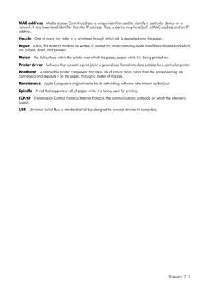 Page 229MAC addressMedia Access Control address: a unique identifier  used to identify a particular device on a
network. It is a lower-level identifier  than the IP address. Thus, a device  may have both a MAC address and an IP
address.
Nozzle One of many tiny holes in a printhead through which ink is deposited onto the paper.
Paper A thin, flat material made to be written or printed on; most commonly made from fibers of some kind which
are pulped, dried, and pressed.
Platen The flat surface within the printer...