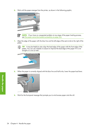 Page 466. Wait until the paper emerges from the printer, as shown in the following graphic.
NOTE:
If you have an unexpected problem at any stage of the paper loading process,
see 
The paper cannot be  loaded successfully on page 163.
7. Align the edge of the paper with the blue line and th
e left edge of the semi-circle to the right of the
platen.
TIP: It may be helpful to also align the lead edge  of the paper with the front edge of the
platen. You can use a blade or scissors to impr ove the lead edge of the...