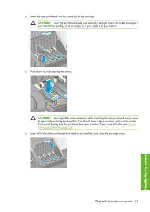 Page 774. Insert the new printhead into it
s correct slot in the carriage.
CAUTION:Insert the printhead slowly and vertical ly, straight down. It can be damaged if
you insert it too quickly, or at an angle, or if you rotate it as you insert it.
5 . Push down as indicated by the arrow.
CAUTION:
You might feel some resistance when in stalling the new printhead, so you need
to press it down firmly but smoothly. You shou ld hear a beep and see confirmation on the
front-panel display that the printhead has be en...