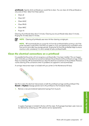 Page 79printheads. Specify which printheads you  would like to clean. You can clean all of the printheads or
only some of them. Select from these options:
● Clean all
● Clean M-Y
● Clean LM-LC
● Clean PK-LG
● Clean MK-C
● Purge ink
Cleaning all printheads takes about 5 minutes. Cl eaning any two printheads takes about 3 minutes.
Purging the ink takes about 5 minutes.
NOTE: Cleaning all printheads uses more  ink than cleaning a single pair.
NOTE:HP recommends that you purge the ink from th e printheads before...