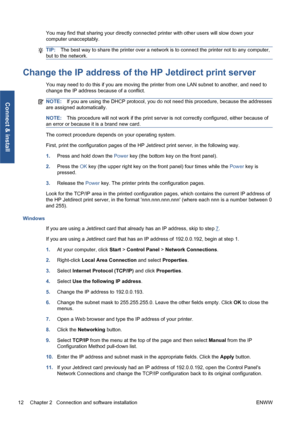 Page 18You may find that sharing your directly connected printer with other users will slow down your
computer unacceptably.
TIP:The best way to share the printer over a network is to connect the printer not to any computer,
but to the network.
Change the IP address of the HP Jetdirect print server
You may need to do this if you are moving the printer from one LAN subnet to another, and need to
change the IP address because of a conflict.
NOTE:If you are using the DHCP protocol, you do not need this procedure,...