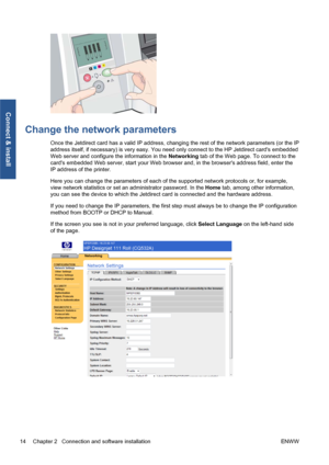 Page 20Change the network parameters
Once the Jetdirect card has a valid IP address, changing the rest of the network parameters (or the IP
address itself, if necessary) is very easy. You need only connect to the HP Jetdirect cards embedded
Web server and configure the information in the Networking tab of the Web page. To connect to the
cards embedded Web server, start your Web browser and, in the browsers address field, enter the
IP address of the printer.
Here you can change the parameters of each of the...