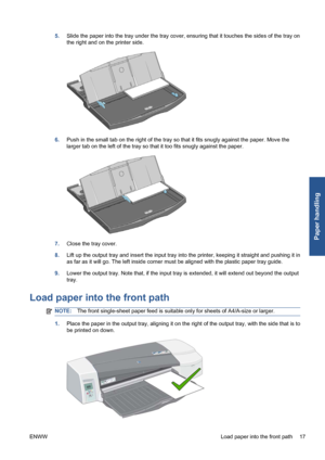 Page 235.Slide the paper into the tray under the tray cover, ensuring that it touches the sides of the tray on
the right and on the printer side.
6.Push in the small tab on the right of the tray so that it fits snugly against the paper. Move the
larger tab on the left of the tray so that it too fits snugly against the paper.
7.Close the tray cover.
8.Lift up the output tray and insert the input tray into the printer, keeping it straight and pushing it in
as far as it will go. The left inside corner must be...