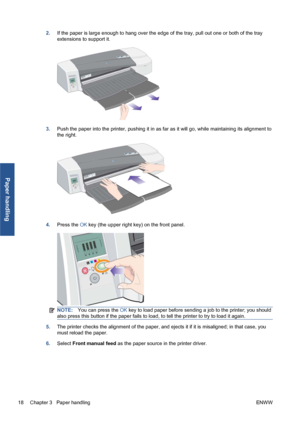 Page 242.If the paper is large enough to hang over the edge of the tray, pull out one or both of the tray
extensions to support it.
3.Push the paper into the printer, pushing it in as far as it will go, while maintaining its alignment to
the right.
4.Press the OK key (the upper right key) on the front panel.
NOTE:You can press the OK key to load paper before sending a job to the printer; you should
also press this button if the paper fails to load, to tell the printer to try to load it again.
5.The printer...