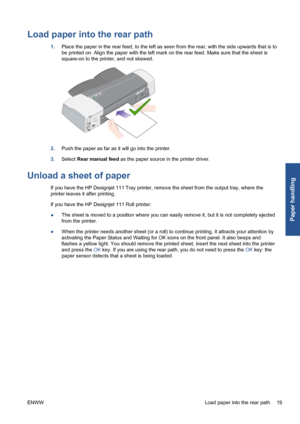 Page 25Load paper into the rear path
1.Place the paper in the rear feed, to the left as seen from the rear, with the side upwards that is to
be printed on. Align the paper with the left mark on the rear feed. Make sure that the sheet is
square-on to the printer, and not skewed.
2.Push the paper as far as it will go into the printer.
3.Select Rear manual feed as the paper source in the printer driver.
Unload a sheet of paper
If you have the HP Designjet 111 Tray printer, remove the sheet from the output tray,...