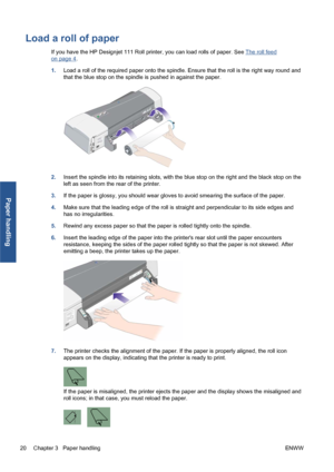 Page 26Load a roll of paper
If you have the HP Designjet 111 Roll printer, you can load rolls of paper. See The roll feed
on page 4.
1.Load a roll of the required paper onto the spindle. Ensure that the roll is the right way round and
that the blue stop on the spindle is pushed in against the paper.
2.Insert the spindle into its retaining slots, with the blue stop on the right and the black stop on the
left as seen from the rear of the printer.
3.If the paper is glossy, you should wear gloves to avoid smearing...