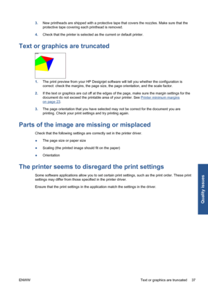 Page 433.New printheads are shipped with a protective tape that covers the nozzles. Make sure that the
protective tape covering each printhead is removed.
4.Check that the printer is selected as the current or default printer.
Text or graphics are truncated
1.The print preview from your HP Designjet software will tell you whether the configuration is
correct: check the margins, the page size, the page orientation, and the scale factor.
2.If the text or graphics are cut off at the edges of the page, make sure...