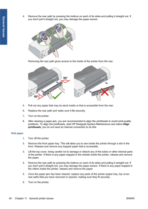 Page 464.Remove the rear path by pressing the buttons on each of its sides and pulling it straight out. If
you dont pull it straight out, you may damage the paper sensor.
Removing the rear path gives access to the inside of the printer from the rear.
5.Pull out any paper that may be stuck inside or that is accessible from the rear.
6.Replace the rear path and make sure it fits securely.
7.Turn on the printer.
8.After clearing a paper jam, you are recommended to align the printheads to avoid print-quality...