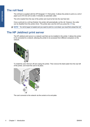 Page 10The roll feed
The roll feed is supplied with the HP Designjet 111 Roll printer. It allows the printer to print on a roll of
paper up to 610 mm (24 in) wide. It includes an automatic cutter.
The roll is loaded from the rear of the printer and must be fed into the rear feed slot.
Once a print job to a roll has finished, the printer will automatically cut the roll. However, the cutter
can be disabled from the printer driver. The printer also cuts the roll if you press the OK key.
NOTE:If a roll of paper is...