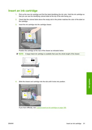 Page 101Insert an ink cartridge
1.Pick up the new ink cartridge and find the label identifying the ink color. Hold the ink cartridge so
that you can see the identifying colored label at the top of the side facing you.
2.Check that the colored label above the empty slot in the printer matches the color of the label on
the cartridge.
3.Insert the ink cartridge into the cartridge drawer.
Position the cartridge at the rear of the drawer as indicated below.
NOTE:A larger black ink cartridge is available that uses the...