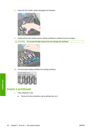 Page 1048.Using the blue handle, gently disengage the printhead.
9.Gently pull the blue handle upward until the printhead is released from the carriage.
CAUTION:Do not pull abruptly because this can damage the printhead.
10.The front panel display identifies the missing printhead.
Insert a printhead
1.If the printhead is new:
a.Remove the blue protective cap by pulling down on it.
94 Chapter 9   How do I... (ink system topics) ENWW
Ink system
 