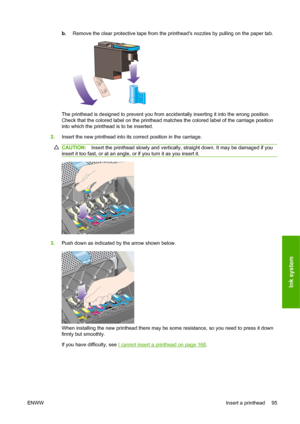 Page 105b.Remove the clear protective tape from the printheads nozzles by pulling on the paper tab.
The printhead is designed to prevent you from accidentally inserting it into the wrong position.
Check that the colored label on the printhead matches the colored label of the carriage position
into which the printhead is to be inserted.
2.Insert the new printhead into its correct position in the carriage.
CAUTION:Insert the printhead slowly and vertically, straight down. It may be damaged if you
insert it too...