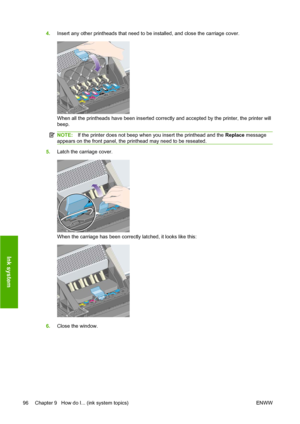 Page 1064.Insert any other printheads that need to be installed, and close the carriage cover.
When all the printheads have been inserted correctly and accepted by the printer, the printer will
beep.
NOTE:If the printer does not beep when you insert the printhead and the Replace message
appears on the front panel, the printhead may need to be reseated.
5.Latch the carriage cover.
When the carriage has been correctly latched, it looks like this:
6.Close the window.
96 Chapter 9   How do I... (ink system topics)...