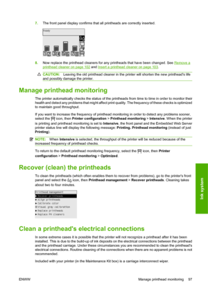 Page 1077.The front panel display confirms that all printheads are correctly inserted.
8.Now replace the printhead cleaners for any printheads that have been changed. See Remove a
printhead cleaner on page 102 and Insert a printhead cleaner on page 103.
CAUTION:Leaving the old printhead cleaner in the printer will shorten the new printheads life
and possibly damage the printer.
Manage printhead monitoring
The printer automatically checks the status of the printheads from time to time in order to monitor their...