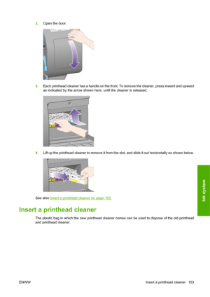 Page 1132.Open the door.
3.Each printhead cleaner has a handle on the front. To remove the cleaner, press inward and upward
as indicated by the arrow shown here, until the cleaner is released.
4.Lift up the printhead cleaner to remove it from the slot, and slide it out horizontally as shown below.
See also Insert a printhead cleaner on page 103.
Insert a printhead cleaner
The plastic bag in which the new printhead cleaner comes can be used to dispose of the old printhead
and printhead cleaner.
ENWWInsert a...