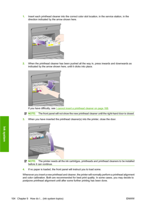 Page 1141.Insert each printhead cleaner into the correct color slot location, in the service station, in the
direction indicated by the arrow shown here.
2.When the printhead cleaner has been pushed all the way in, press inwards and downwards as
indicated by the arrow shown here, until it clicks into place.
If you have difficulty, see I cannot insert a printhead cleaner on page 168.
NOTE:The front panel will not show the new printhead cleaner until the right-hand door is closed.
3.When you have inserted the...